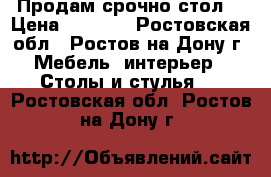 Продам срочно стол  › Цена ­ 7 900 - Ростовская обл., Ростов-на-Дону г. Мебель, интерьер » Столы и стулья   . Ростовская обл.,Ростов-на-Дону г.